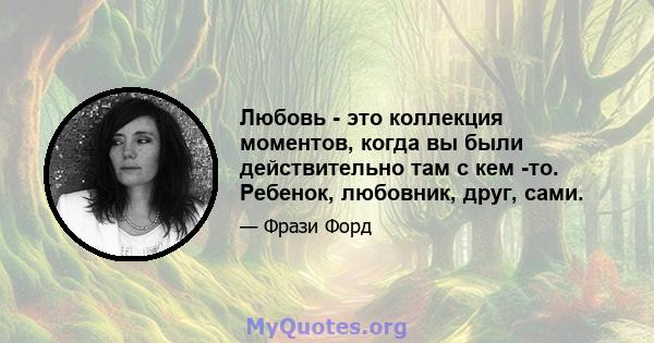 Любовь - это коллекция моментов, когда вы были действительно там с кем -то. Ребенок, любовник, друг, сами.