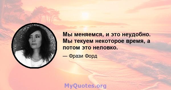 Мы меняемся, и это неудобно. Мы текуем некоторое время, а потом это неловко.