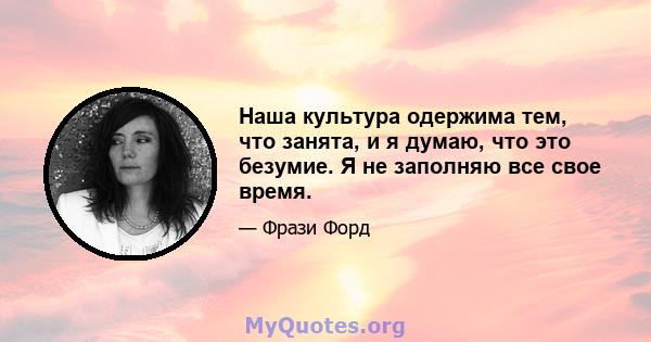 Наша культура одержима тем, что занята, и я думаю, что это безумие. Я не заполняю все свое время.