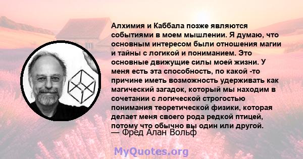 Алхимия и Каббала позже являются событиями в моем мышлении. Я думаю, что основным интересом были отношения магии и тайны с логикой и пониманием. Это основные движущие силы моей жизни. У меня есть эта способность, по