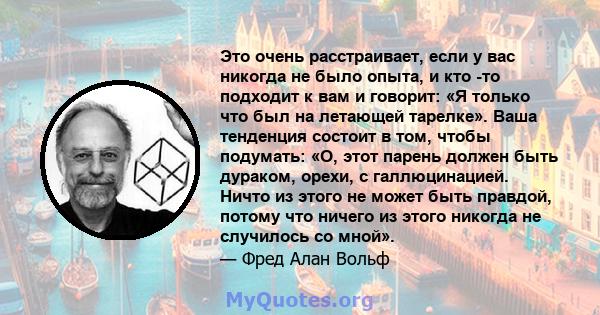 Это очень расстраивает, если у вас никогда не было опыта, и кто -то подходит к вам и говорит: «Я только что был на летающей тарелке». Ваша тенденция состоит в том, чтобы подумать: «О, этот парень должен быть дураком,