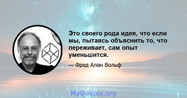 Это своего рода идея, что если мы, пытаясь объяснить то, что переживает, сам опыт уменьшится.