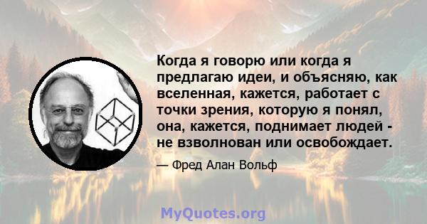 Когда я говорю или когда я предлагаю идеи, и объясняю, как вселенная, кажется, работает с точки зрения, которую я понял, она, кажется, поднимает людей - не взволнован или освобождает.