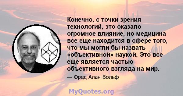 Конечно, с точки зрения технологий, это оказало огромное влияние, но медицина все еще находится в сфере того, что мы могли бы назвать «объективной» наукой. Это все еще является частью объективного взгляда на мир.