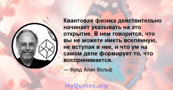 Квантовая физика действительно начинает указывать на это открытие. В нем говорится, что вы не можете иметь вселенную, не вступая в нее, и что ум на самом деле формирует то, что воспринимается.