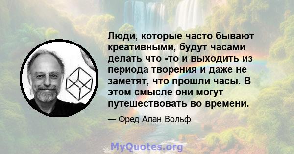 Люди, которые часто бывают креативными, будут часами делать что -то и выходить из периода творения и даже не заметят, что прошли часы. В этом смысле они могут путешествовать во времени.