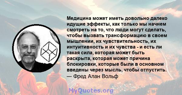 Медицина может иметь довольно далеко идущие эффекты, как только мы начнем смотреть на то, что люди могут сделать, чтобы вызвать трансформацию в своем мышлении, их чувствительность, их интуитивность и их чувства - и есть 