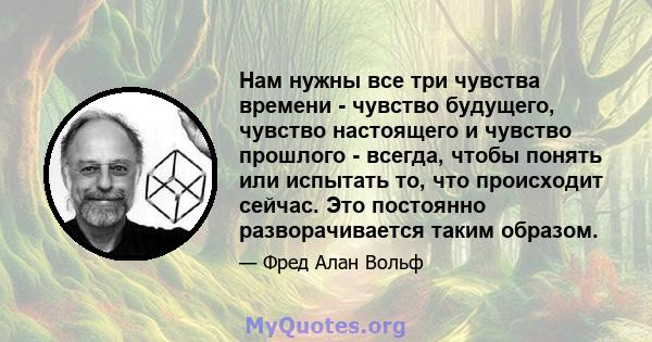 Нам нужны все три чувства времени - чувство будущего, чувство настоящего и чувство прошлого - всегда, чтобы понять или испытать то, что происходит сейчас. Это постоянно разворачивается таким образом.