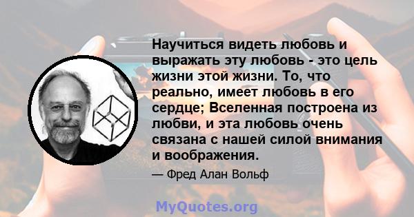 Научиться видеть любовь и выражать эту любовь - это цель жизни этой жизни. То, что реально, имеет любовь в его сердце; Вселенная построена из любви, и эта любовь очень связана с нашей силой внимания и воображения.