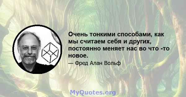 Очень тонкими способами, как мы считаем себя и других, постоянно меняет нас во что -то новое.