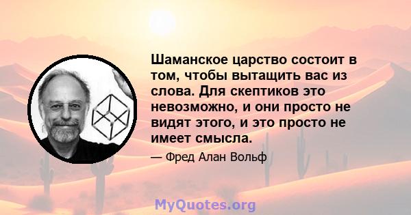 Шаманское царство состоит в том, чтобы вытащить вас из слова. Для скептиков это невозможно, и они просто не видят этого, и это просто не имеет смысла.