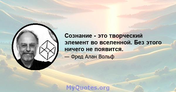 Сознание - это творческий элемент во вселенной. Без этого ничего не появится.