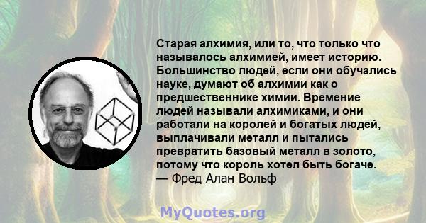 Старая алхимия, или то, что только что называлось алхимией, имеет историю. Большинство людей, если они обучались науке, думают об алхимии как о предшественнике химии. Времение людей называли алхимиками, и они работали