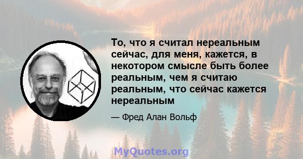 То, что я считал нереальным сейчас, для меня, кажется, в некотором смысле быть более реальным, чем я считаю реальным, что сейчас кажется нереальным