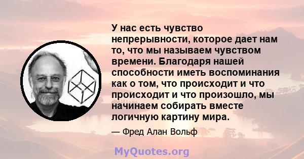 У нас есть чувство непрерывности, которое дает нам то, что мы называем чувством времени. Благодаря нашей способности иметь воспоминания как о том, что происходит и что происходит и что произошло, мы начинаем собирать