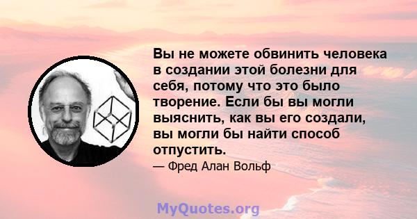 Вы не можете обвинить человека в создании этой болезни для себя, потому что это было творение. Если бы вы могли выяснить, как вы его создали, вы могли бы найти способ отпустить.