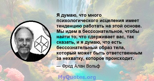 Я думаю, что много психологического исцеления имеет тенденцию работать на этой основе. Мы идем в бессознательное, чтобы найти то, что сдерживает вас, так сказать, и я думаю, что есть бессознательный образ тела, который