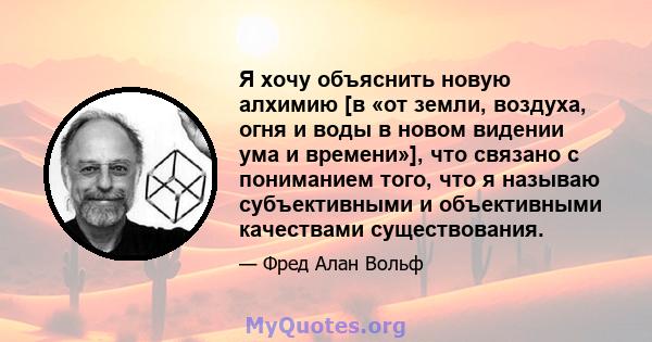 Я хочу объяснить новую алхимию [в «от земли, воздуха, огня и воды в новом видении ума и времени»], что связано с пониманием того, что я называю субъективными и объективными качествами существования.