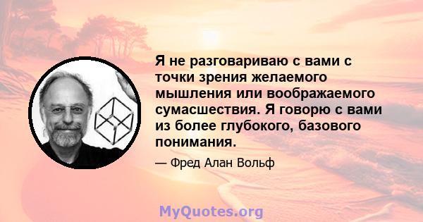 Я не разговариваю с вами с точки зрения желаемого мышления или воображаемого сумасшествия. Я говорю с вами из более глубокого, базового понимания.