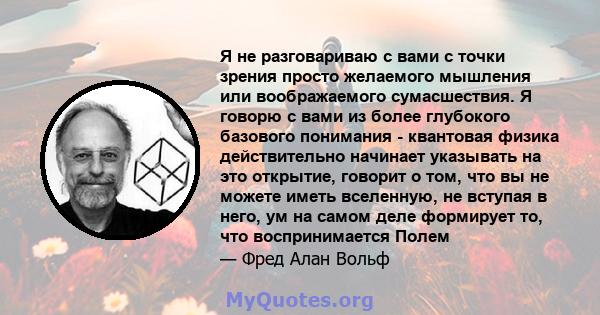 Я не разговариваю с вами с точки зрения просто желаемого мышления или воображаемого сумасшествия. Я говорю с вами из более глубокого базового понимания - квантовая физика действительно начинает указывать на это