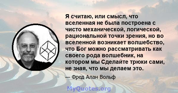 Я считаю, или смысл, что вселенная не была построена с чисто механической, логической, рациональной точки зрения, но во вселенной возникает волшебство, что Бог можно рассматривать как своего рода волшебник, на котором