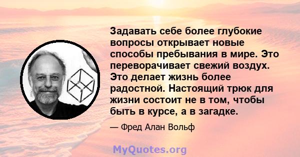 Задавать себе более глубокие вопросы открывает новые способы пребывания в мире. Это переворачивает свежий воздух. Это делает жизнь более радостной. Настоящий трюк для жизни состоит не в том, чтобы быть в курсе, а в