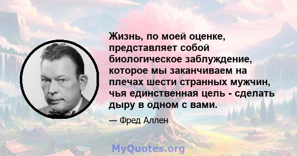 Жизнь, по моей оценке, представляет собой биологическое заблуждение, которое мы заканчиваем на плечах шести странных мужчин, чья единственная цель - сделать дыру в одном с вами.