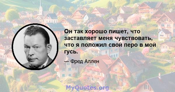 Он так хорошо пишет, что заставляет меня чувствовать, что я положил свой перо в мой гусь.