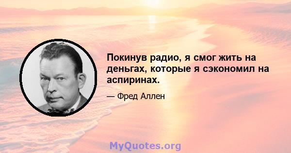 Покинув радио, я смог жить на деньгах, которые я сэкономил на аспиринах.