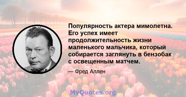 Популярность актера мимолетна. Его успех имеет продолжительность жизни маленького мальчика, который собирается заглянуть в бензобак с освещенным матчем.