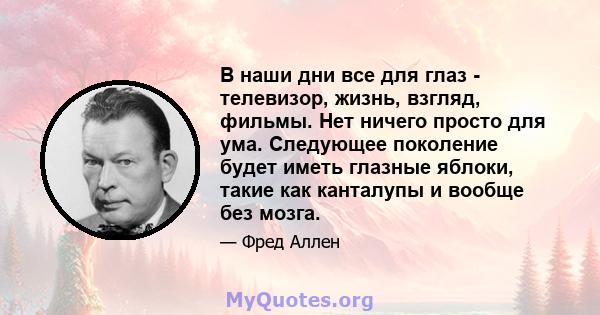 В наши дни все для глаз - телевизор, жизнь, взгляд, фильмы. Нет ничего просто для ума. Следующее поколение будет иметь глазные яблоки, такие как канталупы и вообще без мозга.