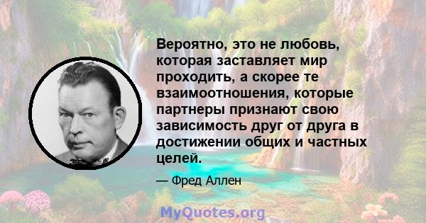 Вероятно, это не любовь, которая заставляет мир проходить, а скорее те взаимоотношения, которые партнеры признают свою зависимость друг от друга в достижении общих и частных целей.