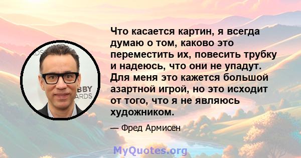 Что касается картин, я всегда думаю о том, каково это переместить их, повесить трубку и надеюсь, что они не упадут. Для меня это кажется большой азартной игрой, но это исходит от того, что я не являюсь художником.