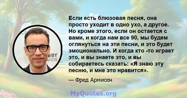 Если есть блюзовая песня, она просто уходит в одно ухо, а другое. Но кроме этого, если он остается с вами, и когда нам все 90, мы будем оглянуться на эти песни, и это будет эмоционально. И когда кто -то играет это, и вы 