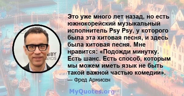 Это уже много лет назад, но есть южнокорейский музыкальный исполнитель Psy Psy, у которого была эта хитовая песня, и здесь была хитовая песня. Мне нравится: «Подожди минутку. Есть шанс. Есть способ, которым мы можем