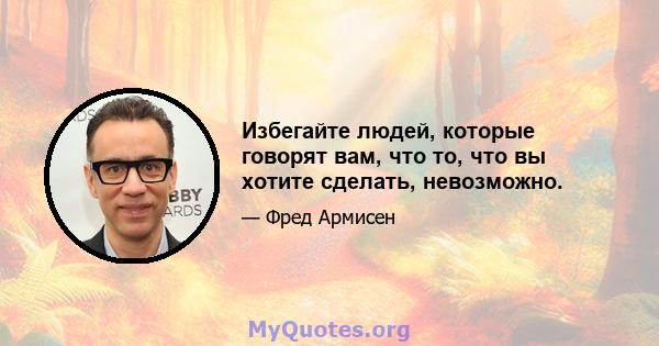 Избегайте людей, которые говорят вам, что то, что вы хотите сделать, невозможно.