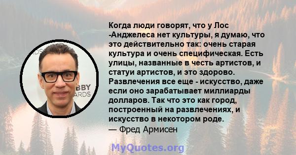 Когда люди говорят, что у Лос -Анджелеса нет культуры, я думаю, что это действительно так: очень старая культура и очень специфическая. Есть улицы, названные в честь артистов, и статуи артистов, и это здорово.