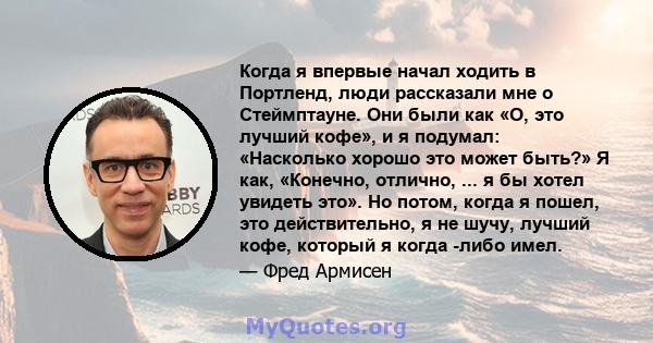 Когда я впервые начал ходить в Портленд, люди рассказали мне о Стеймптауне. Они были как «О, это лучший кофе», и я подумал: «Насколько хорошо это может быть?» Я как, «Конечно, отлично, ... я бы хотел увидеть это». Но