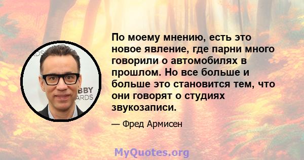 По моему мнению, есть это новое явление, где парни много говорили о автомобилях в прошлом. Но все больше и больше это становится тем, что они говорят о студиях звукозаписи.