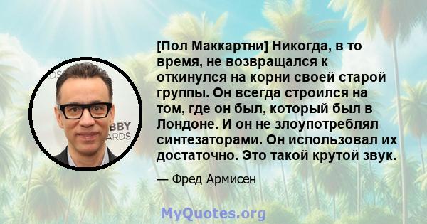 [Пол Маккартни] Никогда, в то время, не возвращался к откинулся на корни своей старой группы. Он всегда строился на том, где он был, который был в Лондоне. И он не злоупотреблял синтезаторами. Он использовал их