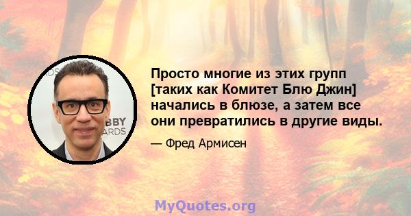 Просто многие из этих групп [таких как Комитет Блю Джин] начались в блюзе, а затем все они превратились в другие виды.