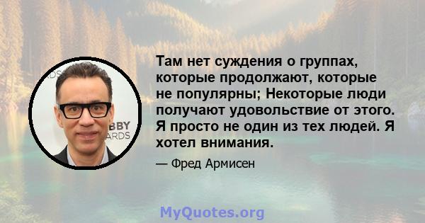 Там нет суждения о группах, которые продолжают, которые не популярны; Некоторые люди получают удовольствие от этого. Я просто не один из тех людей. Я хотел внимания.