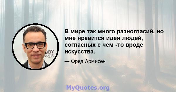 В мире так много разногласий, но мне нравится идея людей, согласных с чем -то вроде искусства.