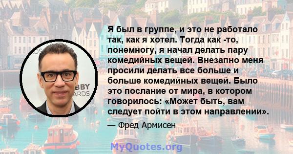 Я был в группе, и это не работало так, как я хотел. Тогда как -то, понемногу, я начал делать пару комедийных вещей. Внезапно меня просили делать все больше и больше комедийных вещей. Было это послание от мира, в котором 