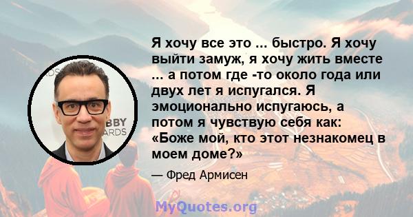 Я хочу все это ... быстро. Я хочу выйти замуж, я хочу жить вместе ... а потом где -то около года или двух лет я испугался. Я эмоционально испугаюсь, а потом я чувствую себя как: «Боже мой, кто этот незнакомец в моем