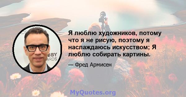 Я люблю художников, потому что я не рисую, поэтому я наслаждаюсь искусством; Я люблю собирать картины.