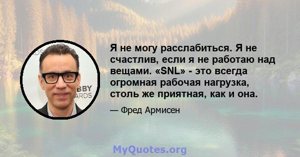 Я не могу расслабиться. Я не счастлив, если я не работаю над вещами. «SNL» - это всегда огромная рабочая нагрузка, столь же приятная, как и она.