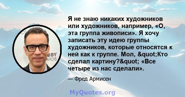 Я не знаю никаких художников или художников, например, «О, эта группа живописи». Я хочу записать эту идею группы художников, которые относятся к ней как к группе. Мол, "Кто сделал картину?" «Все четыре из нас