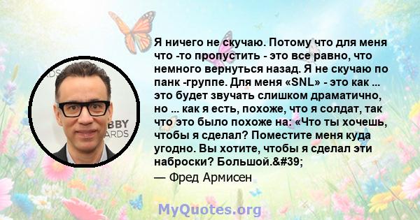 Я ничего не скучаю. Потому что для меня что -то пропустить - это все равно, что немного вернуться назад. Я не скучаю по панк -группе. Для меня «SNL» - это как ... это будет звучать слишком драматично, но ... как я есть, 