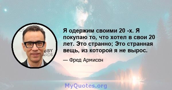 Я одержим своими 20 -х. Я покупаю то, что хотел в свои 20 лет. Это странно; Это странная вещь, из которой я не вырос.